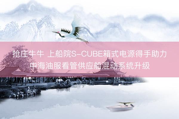抢庄牛牛 上船院S-CUBE箱式电源得手助力中海油服看管供应船混动系统升级