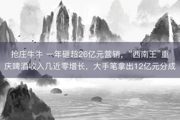 抢庄牛牛 一年砸超26亿元营销，“西南王”重庆啤酒收入几近零增长，大手笔拿出12亿元分成