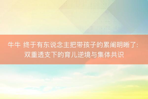牛牛 终于有东说念主把带孩子的累阐明晰了: 双重透支下的育儿逆境与集体共识
