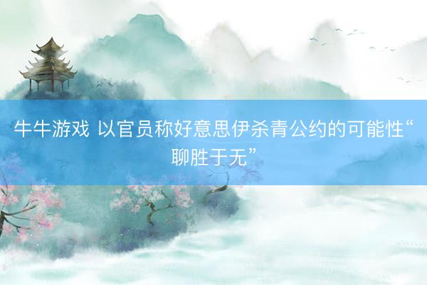 牛牛游戏 以官员称好意思伊杀青公约的可能性“聊胜于无”
