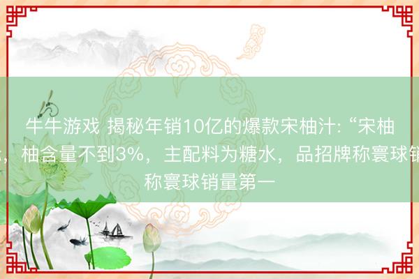 牛牛游戏 揭秘年销10亿的爆款宋柚汁: “宋柚”是商标，柚含量不到3%，主配料为糖水，品招牌称寰球销量第一