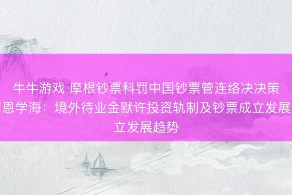 牛牛游戏 摩根钞票科罚中国钞票管连络决决策主席恩学海：境外待业金默许投资轨制及钞票成立发展趋势