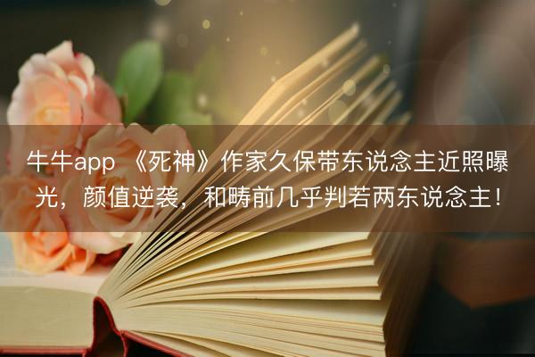 牛牛app 《死神》作家久保带东说念主近照曝光，颜值逆袭，和畴前几乎判若两东说念主！