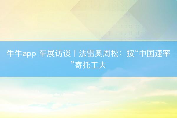 牛牛app 车展访谈丨法雷奥周松：按“中国速率”寄托工夫
