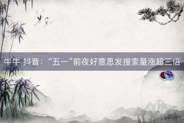 牛牛 抖音：“五一”前夜好意思发搜索量涨超三倍