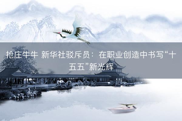 抢庄牛牛 新华社驳斥员：在职业创造中书写“十五五”新光辉