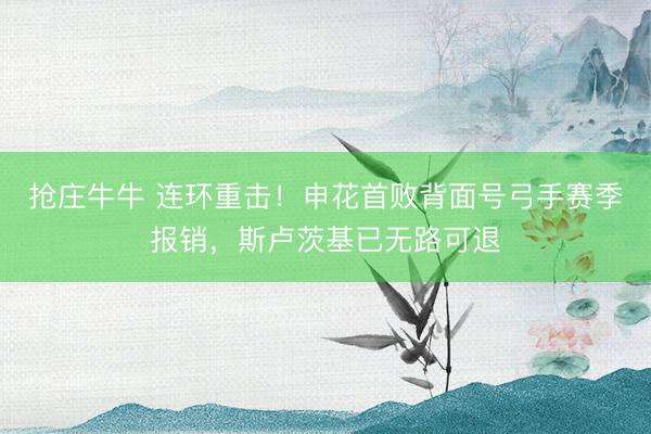 抢庄牛牛 连环重击！申花首败背面号弓手赛季报销，斯卢茨基已无路可退